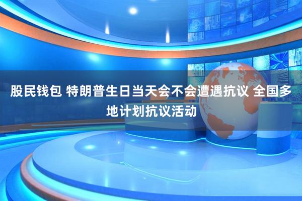 股民钱包 特朗普生日当天会不会遭遇抗议 全国多地计划抗议活动
