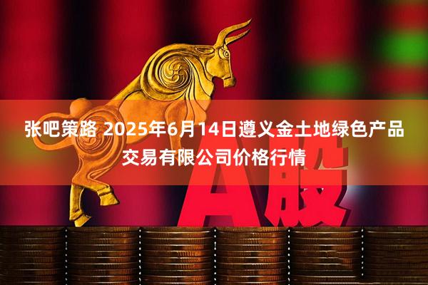张吧策路 2025年6月14日遵义金土地绿色产品交易有限公司价格行情