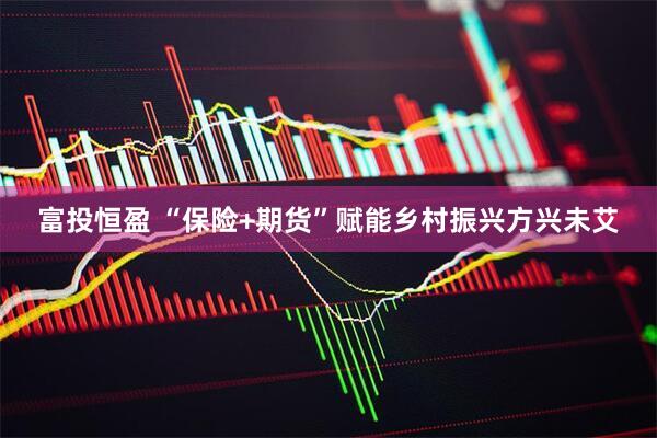 富投恒盈 “保险+期货”赋能乡村振兴方兴未艾