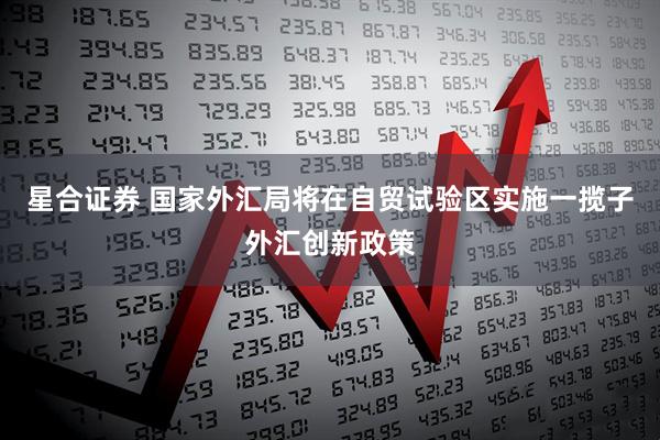 星合证券 国家外汇局将在自贸试验区实施一揽子外汇创新政策