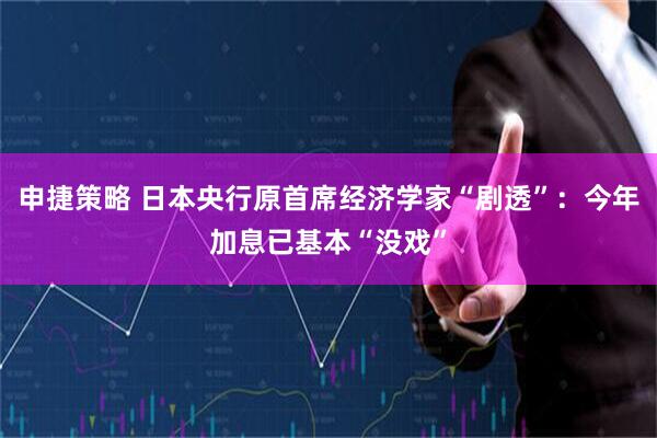 申捷策略 日本央行原首席经济学家“剧透”：今年加息已基本“没戏”