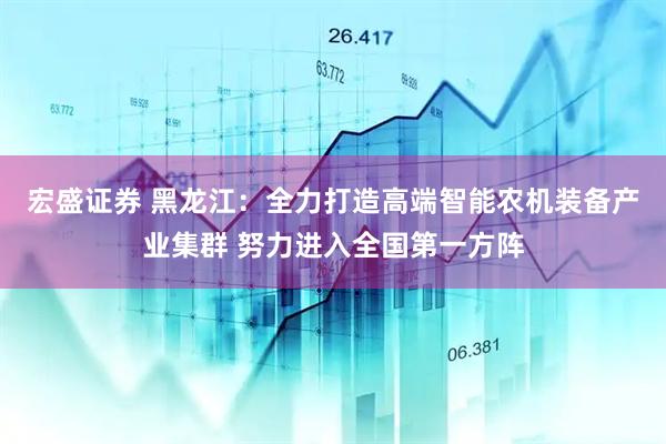 宏盛证券 黑龙江：全力打造高端智能农机装备产业集群 努力进入全国第一方阵