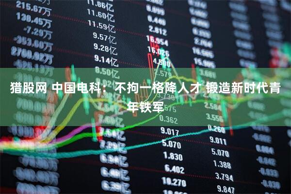 猎股网 中国电科：不拘一格降人才 锻造新时代青年铁军