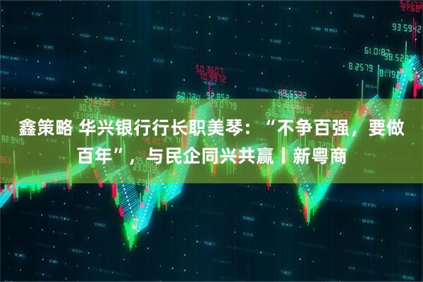 鑫策略 华兴银行行长职美琴：“不争百强，要做百年”，与民企同兴共赢丨新粤商
