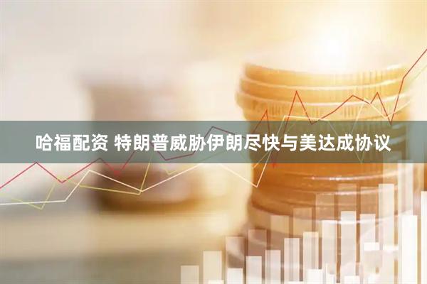 哈福配资 特朗普威胁伊朗尽快与美达成协议