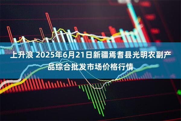 上升浪 2025年6月21日新疆焉耆县光明农副产品综合批发市场价格行情