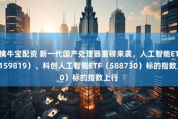 擒牛宝配资 新一代国产处理器重磅来袭，人工智能ETF（159819）、科创人工智能ETF（588730）标的指数上行