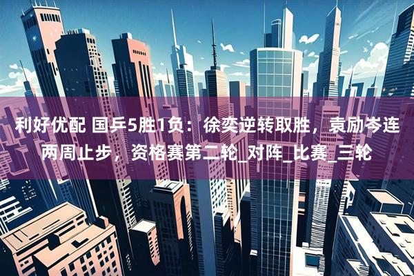 利好优配 国乒5胜1负：徐奕逆转取胜，袁励岑连两周止步，资格赛第二轮_对阵_比赛_三轮