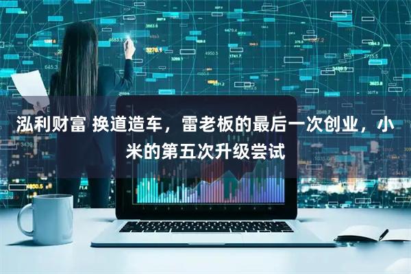 泓利财富 换道造车，雷老板的最后一次创业，小米的第五次升级尝试