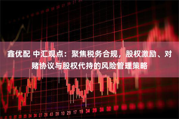 鑫优配 中汇观点：聚焦税务合规，股权激励、对赌协议与股权代持的风险管理策略