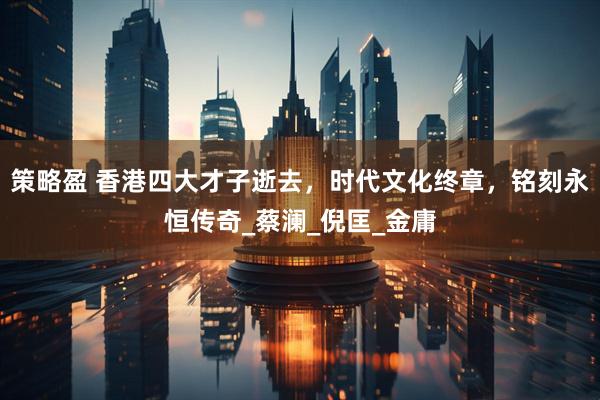 策略盈 香港四大才子逝去，时代文化终章，铭刻永恒传奇_蔡澜_倪匡_金庸