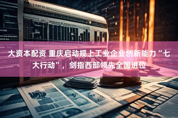 大资本配资 重庆启动规上工业企业创新能力“七大行动”，剑指西部领先全国进位