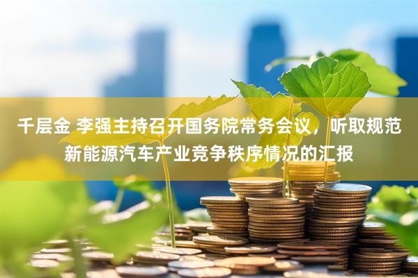 千层金 李强主持召开国务院常务会议，听取规范新能源汽车产业竞争秩序情况的汇报