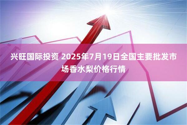 兴旺国际投资 2025年7月19日全国主要批发市场香水梨价格行情