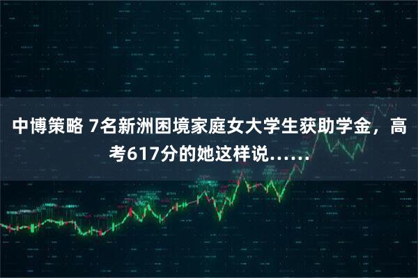 中博策略 7名新洲困境家庭女大学生获助学金，高考617分的她这样说……