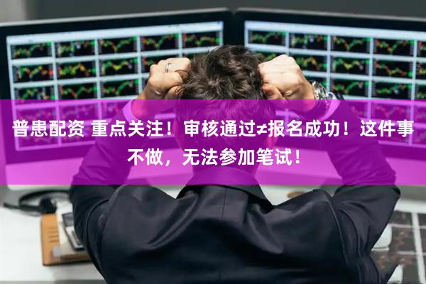 普患配资 重点关注！审核通过≠报名成功！这件事不做，无法参加笔试！