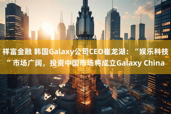 祥富金融 韩国Galaxy公司CEO崔龙湖：“娱乐科技”市场广阔，投资中国市场将成立Galaxy China