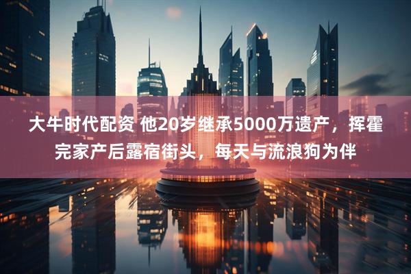 大牛时代配资 他20岁继承5000万遗产，挥霍完家产后露宿街头，每天与流浪狗为伴